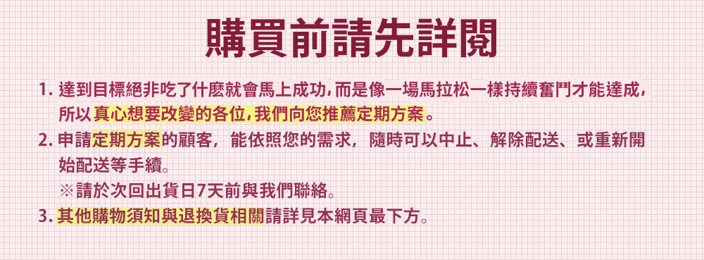 購買前請先詳閱 1. 瘦身絕非吃了什麼就會馬上瘦下來，而是像一場馬拉松一樣持續奮鬥才能達成，所以真心想要瘦下來的各位，我們向您推薦定期方案。 2. 申請定期方案的顧客，能依照您的需求，隨時可以中止、解除配送、或重新開 始配送等手續。※請於次回出貨日7天前與我們聯絡。 3. 其他購物須知與退換貨相關請詳見本網頁最下方。