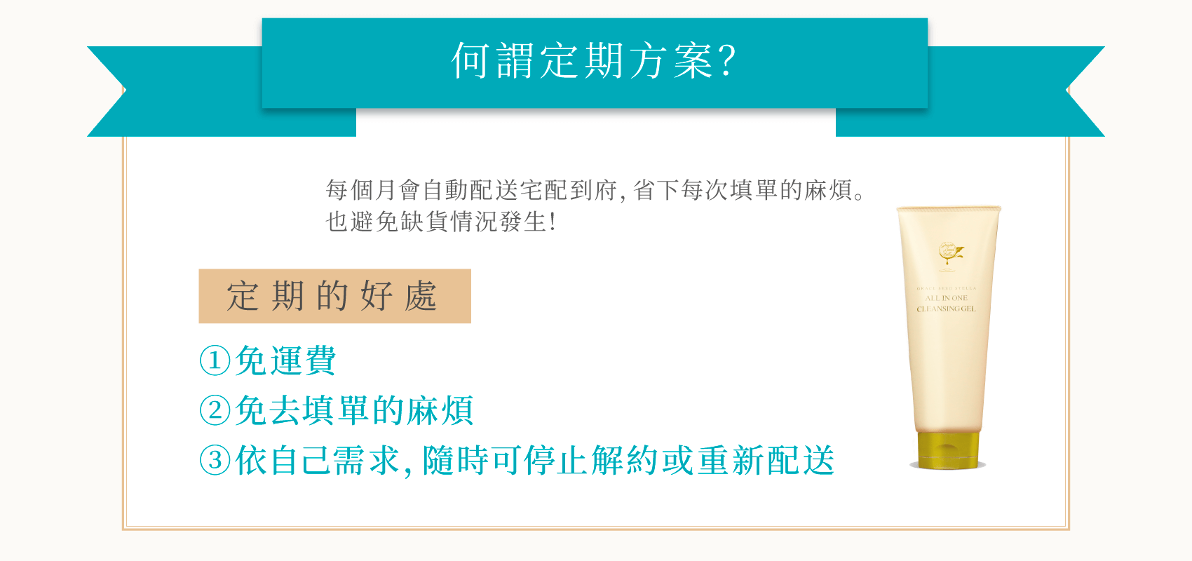 何謂定期 每個月會自動配送宅配到府, 省去每次填單的麻煩。 給忙碌沒時間護膚的您! 定期的好處 0免運費 (2免去填單的麻煩 3)可以照自身的需求,中止、解除、 或重新開始配送。