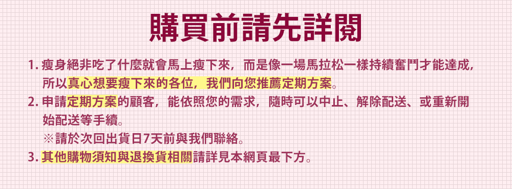 購買前請先詳閱 1. 瘦身絕非吃了什麼就會馬上瘦下來，而是像一場馬拉松一樣持續奮鬥才能達成，所以真心想要瘦下來的各位，我們向您推薦定期方案。 2. 申請定期方案的顧客，能依照您的需求，隨時可以中止、解除配送、或重新開 始配送等手續。※請於次回出貨日7天前與我們聯絡。 3. 其他購物須知與退換貨相關請詳見本網頁最下方。